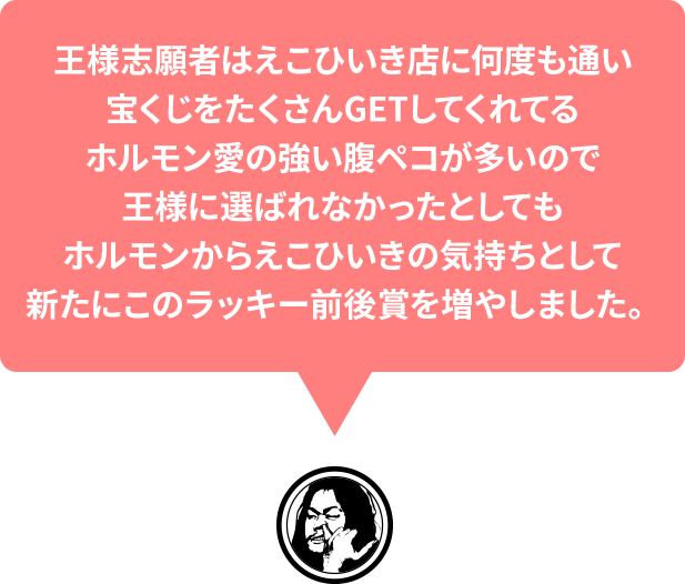 王様志願者はえこひいき店に何度も通い宝くじをたくさんGETしてくれてるホルモン愛の強い腹ペコが多いので王様に選ばれなかったとしてもホルモンからえこひいきの気持ちとして新たにこのラッキー前後賞を増やしました。ラッキー前後賞の当選者には「満腹勲章星」を贈呈します！