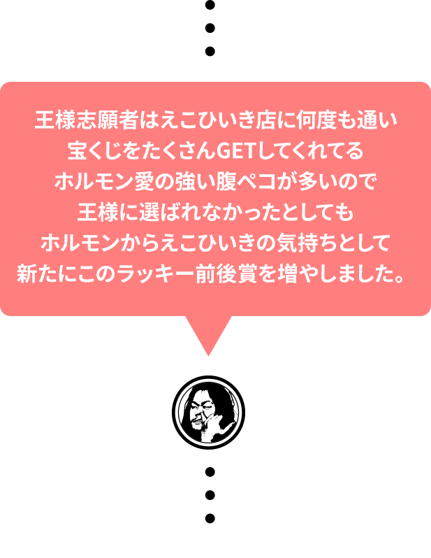 王様志願者はえこひいき店に何度も通い宝くじをたくさんGETしてくれてるホルモン愛の強い腹ペコが多いので王様に選ばれなかったとしてもホルモンからえこひいきの気持ちとして新たにこのラッキー前後賞を増やしました。