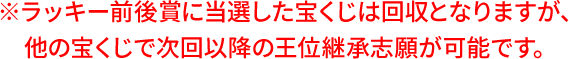 ※ラッキー前後賞に当選した宝くじは回収となりますが、他の宝くじで次回以降の王位継承志願が可能です。