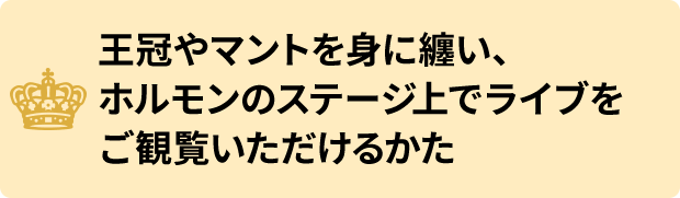 王冠やマントを身に纏い、ホルモンのステージ上でライブをご観覧いただけるかた